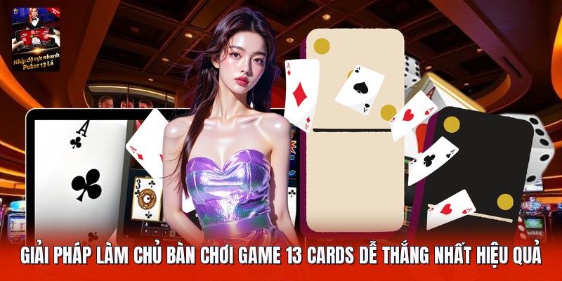 Giải pháp làm chủ bàn chơi game 13 cards dễ thắng nhất hiệu quả